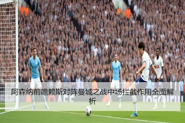 阿森纳前瞻赖斯对阵曼城之战中场拦截作用全面解析