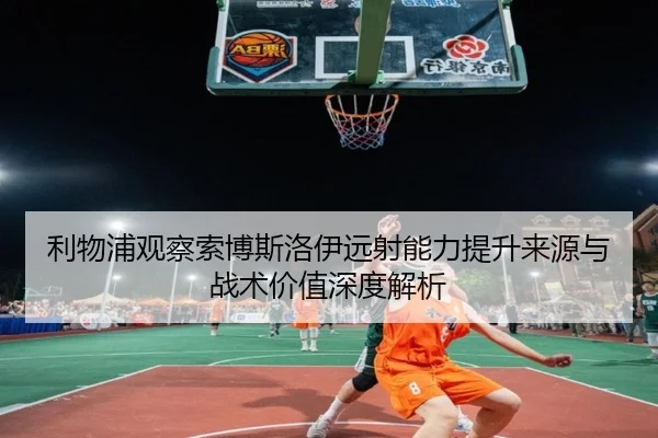 利物浦观察索博斯洛伊远射能力提升来源与战术价值深度解析