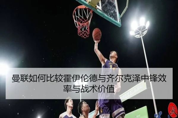 曼联如何比较霍伊伦德与齐尔克泽中锋效率与战术价值 | kaiyun
