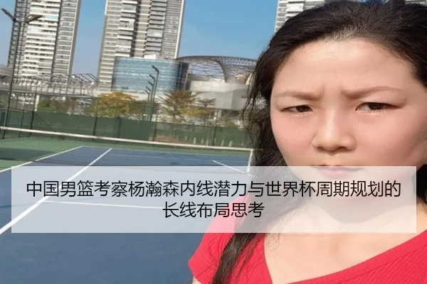 中国男篮考察杨瀚森内线潜力与世界杯周期规划的长线布局思考 | kaiyun