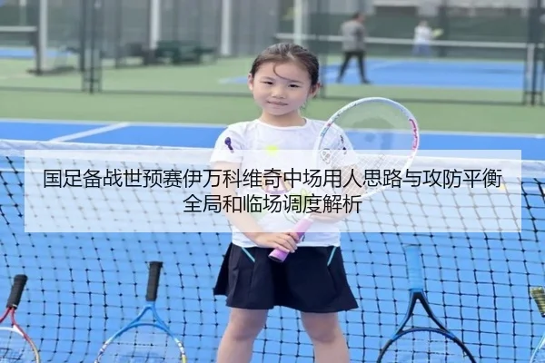 国足备战世预赛伊万科维奇中场用人思路与攻防平衡全局和临场调度解析