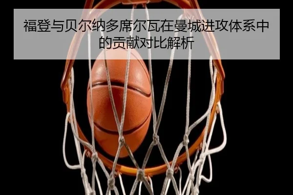 福登与贝尔纳多席尔瓦在曼城进攻体系中的贡献对比解析